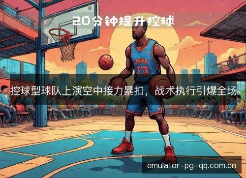 控球型球队上演空中接力暴扣，战术执行引爆全场